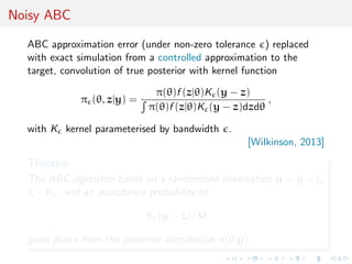 Noisy ABC
ABC approximation error (under non-zero tolerance ) replaced
with exact simulation from a controlled approximation to the
target, convolution of true posterior with kernel function
π (θ, z|y) =
π(θ)f (z|θ)K (y − z)
π(θ)f (z|θ)K (y − z)dzdθ
,
with K kernel parameterised by bandwidth .
[Wilkinson, 2013]
Theorem
The ABC algorithm based on a randomised observation y = ˜y + ξ,
ξ ∼ K , and an acceptance probability of
K (y − z)/M
gives draws from the posterior distribution π(θ|y).
 