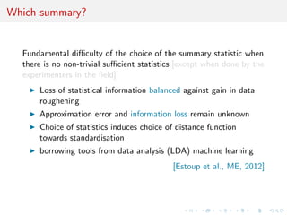 Which summary?
Fundamental diﬃculty of the choice of the summary statistic when
there is no non-trivial suﬃcient statistics [except when done by the
experimenters in the ﬁeld]
Loss of statistical information balanced against gain in data
roughening
Approximation error and information loss remain unknown
Choice of statistics induces choice of distance function
towards standardisation
borrowing tools from data analysis (LDA) machine learning
[Estoup et al., ME, 2012]
 