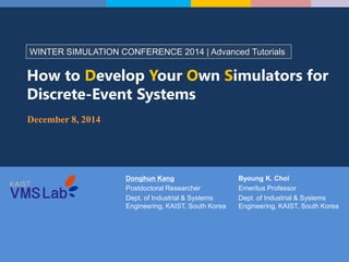 Donghun Kang
Postdoctoral Researcher
Dept. of Industrial & Systems
Engineering, KAIST, South Korea
WINTER SIMULATION CONFERENCE 2014 | Advanced Tutorials
How to Develop Your Own Simulators for
Discrete-Event Systems
December 8, 2014
Byoung K. Choi
Emeritus Professor
Dept. of Industrial & Systems
Engineering, KAIST, South Korea
 