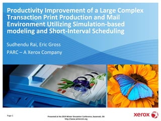 Page 1
Productivity Improvement of a Large Complex
Transaction Print Production and Mail
Environment Utilizing Simulation-based
modeling and Short-Interval Scheduling
Sudhendu Rai, Eric Gross
PARC – A Xerox Company
Xerox Global Services
Presented at the 2014 Winter Simulation Conference, Savannah, GA
http://www.wintersim.org
 