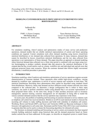 Proceedings of the 2015 Winter Simulation Conference
L. Yilmaz, W. K. V. Chan, I. Moon, T. M. K. Roeder, C. Macal, and M. D. Rossetti, eds.
MODELING CUSTOMER DEMAND IN PRINT SERVICE ENVIRONMENTS USING
BOOTSTRAPPING
Sudhendu Rai Ranjit Kumar Ettam
Bo Hu
PARC- A Xerox Company Xerox Business Services
800 Phillips Road Level 5 Aviator Building ITPB
Webster, NY 14450, USA Bangalore, KA 560066, India
ABSTRACT
For simulation modeling, what-if analysis and optimization studies of many service and production
operations, demand models that are reliable statistical representations of current and future operating
conditions are required. Current simulation tools allow demand modeling using known closed-form
statistical distributions or raw demand data collected from operations. In many instances, demand data
cannot be described by known closed-form statistical distributions and the raw data collected from
operations is not representative of future demand. This paper describes an approach to demand modeling
where historical demand data collected over a finite time period is combined with user-input using two-
tier bootstrapping to produce synthetic demand data that preserves the statistical distribution of the
original data but has overall metrics such as volume, workflow mix and individual task and job sizes that
represent projected future state scenarios. When the customer demand data follows highly non-normal
distributions, a modified procedure is presented.
1 INTRODUCTION
Simulation modeling, what-if analysis and simulation optimization of service operations requires accurate
characterization of customer demand. These operations often exhibit high-variety workflows, varying
demand by workflow type, randomness in arrival of service requests and variations in lead times. The
statistical distributions describing these phenomenon often cannot be described using standard closed
form distributions. Moreover, future state demand can have different overall volumes and task sizes when
compared to the collected data. To determine a design configuration that is robust to these input
variations, one needs to perform simulation studies using demand that is an accurate representation of
these projected future states. At the same time, design of other ancillary processes such as inventory
management, operator training, customer management are all dependent on being able to model the
various customer demand scenarios that the service operation may experience in the future.
In recent years, the problem of modeling and forecasting of customer demand in service industry such
as telephone call centers has received attention. Ibrahim et al (2012) used statistical models to forecast the
incoming call volumes to make staffing decisions and build work schedules in telephone call centers.
Weinberg, Brown and Stroud (2007), and Soyer and Tarimcilar (2008) use Bayesian techniques in their
forecasts with application to call center data. Steinmann and De Freitas Filho (2013) have used simulation
to generate data that can be used to evaluate the forecasting algorithms for inbound call center.
The literature on demand modeling and forecasting in service centers environments has been targeted
towards building analytical models using historical data and the demand projection based on future
market outlook has not been addressed. In this paper, we describe an integrated system to model future
598
978-1-4673-9743-8/15/$31.00 ©2015 IEEE
 