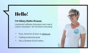 Hello!
I’m Hilary Stohs-Krause.
Lieutenant software developer and crew &
culture champion, Ten Forward Consulting
▫ Puns, feminism & tech at @hilarysk
▫ Coding bootcamp grad
▫ Has a Sindarin Elvish tattoo
 