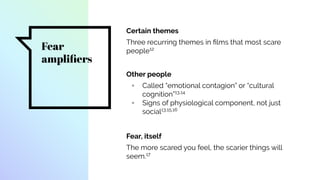 Fear
ampliﬁers
Certain themes
Three recurring themes in ﬁlms that most scare
people12
Other people
▫ Called “emotional contagion” or “cultural
cognition”13,14
▫ Signs of physiological component, not just
social13,15,16
Fear, itself
The more scared you feel, the scarier things will
seem.17
 