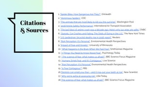 Citations
& Sources
1. “Spider Bites: How Dangerous Are They?”, OnHealth
2. “Venomous Spiders”, CDC
3. “The animals that are most likely to kill you this summer”, Washington Post
4. “2018 Airline Safety Performance”, International Air Transport Association
5. “The last fatal US airline crash was a decade ago. Here's why our skies are safer,” CNBC
6. “Opioids, Car Crashes and Falling: The Odds of Dying in the U.S.”, The New York Times
7. “U.S. pedestrian, bicyclist deaths rise in 2018: report”, Reuters
8. “Risk Perception: It’s Personal”, Environmental Health Perspectives
9. “Impact of Fear and Anxiety”, University of Minnesota
10. “What Happens in the Brain When We Feel Fear”, Smithsonian Magazine
11. “7 Things You Need to Know About Fear”, Psychology Today
12. “ The science of fear: what makes us afraid?”, BBC Science Focus Magazine
13. “Humans Smell Fear, and It's Contagious”, Live Science
14. “Risk Perception: It’s Personal”, Environmental Health Perspectives
15. "Is Fear Contagious?", PBS
16."Dentists can smell your fear – and it may put your teeth at risk", New Scientist
17. “Why we're awful at assessing risk”, USA Today
18."The science of fear: what makes us afraid?", BBC Science Focus Magazine
 