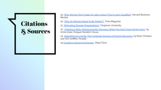Citations
& Sources
19. "Why Women Don’t Apply for Jobs Unless They’re 100% Qualiﬁed", Harvard Business
Review
20. "Why Do Women Need To Be Perfect?", Time Magazine
21. "Motivating Disaster Preparedness", Chapman University
22. “Thinking in Bets: Making Smarter Decisions When You Don’t Have All the Facts”, by
Annie Duke, Penguin Random House
23. “Algorithms to Live By: The Computer Science of Human Decisions”, by Brian Christian
and Tom Griﬃths, Picador
24."Cognitive behavioral therapy", Mayo Clinic
 