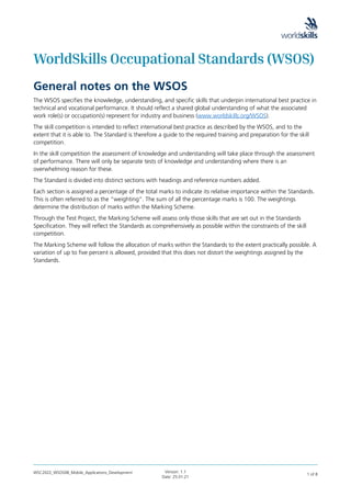 WSC2022_WSOS08_Mobile_Applications_Development Version: 1.1
Date: 25.01.21
1 of 8
WorldSkills Occupational Standards (WSOS)
General notes on the WSOS
The WSOS specifies the knowledge, understanding, and specific skills that underpin international best practice in
technical and vocational performance. It should reflect a shared global understanding of what the associated
work role(s) or occupation(s) represent for industry and business (www.worldskills.org/WSOS).
The skill competition is intended to reflect international best practice as described by the WSOS, and to the
extent that it is able to. The Standard is therefore a guide to the required training and preparation for the skill
competition.
In the skill competition the assessment of knowledge and understanding will take place through the assessment
of performance. There will only be separate tests of knowledge and understanding where there is an
overwhelming reason for these.
The Standard is divided into distinct sections with headings and reference numbers added.
Each section is assigned a percentage of the total marks to indicate its relative importance within the Standards.
This is often referred to as the “weighting”. The sum of all the percentage marks is 100. The weightings
determine the distribution of marks within the Marking Scheme.
Through the Test Project, the Marking Scheme will assess only those skills that are set out in the Standards
Specification. They will reflect the Standards as comprehensively as possible within the constraints of the skill
competition.
The Marking Scheme will follow the allocation of marks within the Standards to the extent practically possible. A
variation of up to five percent is allowed, provided that this does not distort the weightings assigned by the
Standards.
 