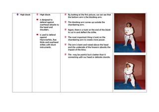High block

High block:
is designed to
defend against
overhead attacks to
the head and
shoulders.
is used to defend
against
Hammerfists, Axe
Kicks and overhead
strikes with blunt
instruments.

By looking at the first picture, we can see that
the bottom arm is the blocking arm.
This blocking arm comes up outside the
chambering arm.
Again, there is a twist on the end of the block
to cut in and deflect the strike.
The most important thing is twist on the
chambering arm to create more power.
The arm is bent and raised above the head
and the underside of the forearm absorbs the
impact of the blow.
This may be painful but is better than it
connecting with our head or delicate clavicle.

 