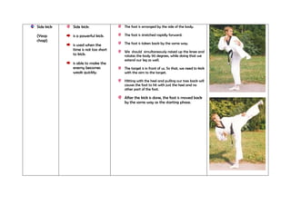 Side kick

Side kick:

The foot is arranged by the side of the body.

(Yeop
chagi)

is a powerful kick.

The foot is stretched rapidly forward.

is used when the
time is not too short
to kick.

The foot is taken back by the same way.

is able to make the
enemy becomes
weak quickly.

We should simultaneously raised up the knee and
rotates the body 90 degrees, while doing that we
extend our leg as well.
The target is in front of us. So that, we need to kick
with the aim to the target.
Hitting with the heel and pulling our toes back will
causes the foot to hit with just the heel and no
other part of the foot.

After the kick is done, the foot is moved back
by the same way as the starting phase.

 