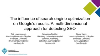 The influence of search engine optimization
on Google's results: A multi-dimensional
approach for detecting SEO
Dirk Lewandowski,
Hamburg University of Applied
Sciences, Germany,
dirk.lewandowski@haw-
hamburg.de
Sebastian Sünkler,
Hamburg University of Applied
Sciences, Germany,
sebastian.suenkler@haw-
hamburg.de
Nurce Yagci,
Hamburg University of Applied
Sciences, Germany,
nurce.yagci@haw-
hamburg.de
 