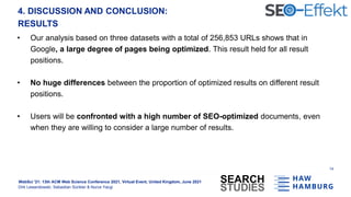 WebSci '21: 13th ACM Web Science Conference 2021, Virtual Event, United Kingdom, June 2021
Dirk Lewandowski, Sebastian Sünkler & Nurce Yacgi
4. DISCUSSION AND CONCLUSION:
RESULTS
• Our analysis based on three datasets with a total of 256,853 URLs shows that in
Google, a large degree of pages being optimized. This result held for all result
positions.
• No huge differences between the proportion of optimized results on different result
positions.
• Users will be confronted with a high number of SEO-optimized documents, even
when they are willing to consider a large number of results.
14
 