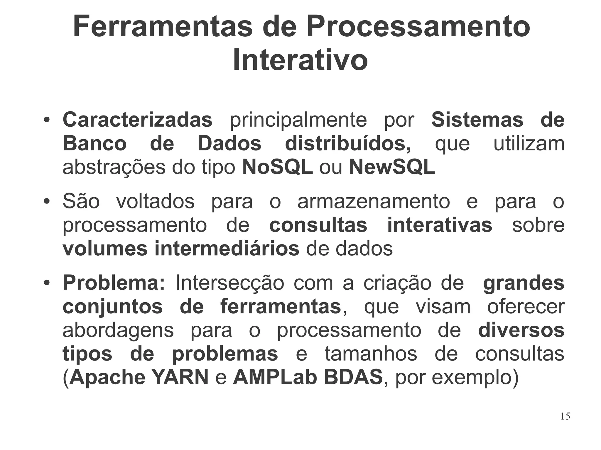 Ferramentas de Processamento
Interativo
●

●

●

Caracterizadas principalmente por Sistemas de
Banco de Dados distribuídos, que utilizam
abstrações do tipo NoSQL ou NewSQL
São voltados para o armazenamento e para o
processamento de consultas interativas sobre
volumes intermediários de dados
Problema: Intersecção com a criação de grandes
conjuntos de ferramentas, que visam oferecer
abordagens para o processamento de diversos
tipos de problemas e tamanhos de consultas
(Apache YARN e AMPLab BDAS, por exemplo)
15

 