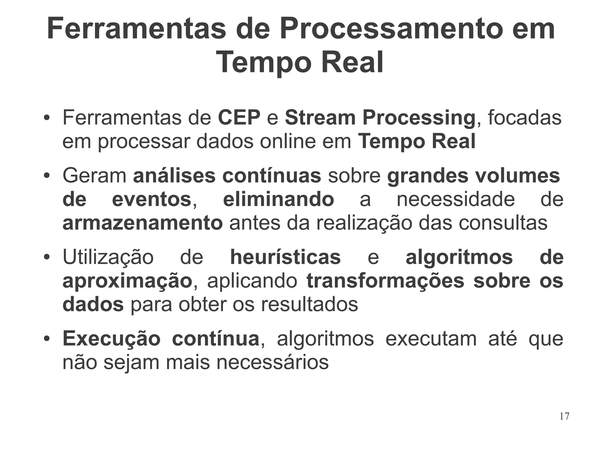 Ferramentas de Processamento em
Tempo Real
●

●

●

●

Ferramentas de CEP e Stream Processing, focadas
em processar dados online em Tempo Real
Geram análises contínuas sobre grandes volumes
de eventos, eliminando a necessidade de
armazenamento antes da realização das consultas
Utilização de heurísticas e algoritmos de
aproximação, aplicando transformações sobre os
dados para obter os resultados
Execução contínua, algoritmos executam até que
não sejam mais necessários
17

 