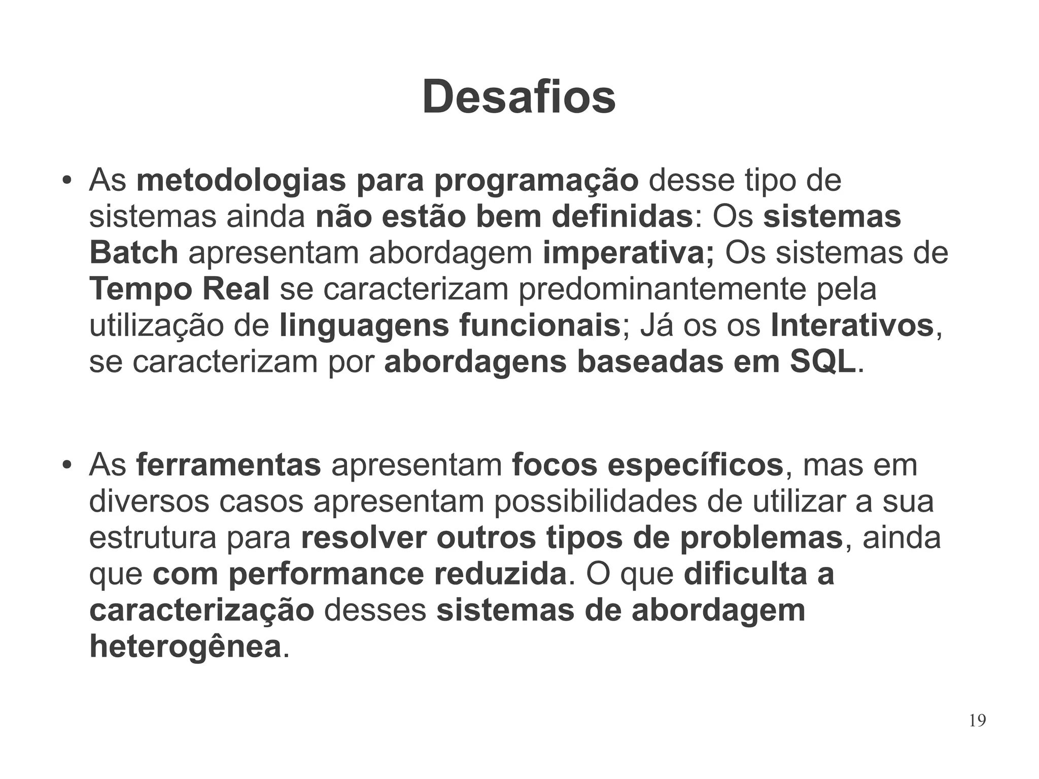 Desafios
●

●

As metodologias para programação desse tipo de
sistemas ainda não estão bem definidas: Os sistemas
Batch apresentam abordagem imperativa; Os sistemas de
Tempo Real se caracterizam predominantemente pela
utilização de linguagens funcionais; Já os os Interativos,
se caracterizam por abordagens baseadas em SQL.
As ferramentas apresentam focos específicos, mas em
diversos casos apresentam possibilidades de utilizar a sua
estrutura para resolver outros tipos de problemas, ainda
que com performance reduzida. O que dificulta a
caracterização desses sistemas de abordagem
heterogênea.
19

 