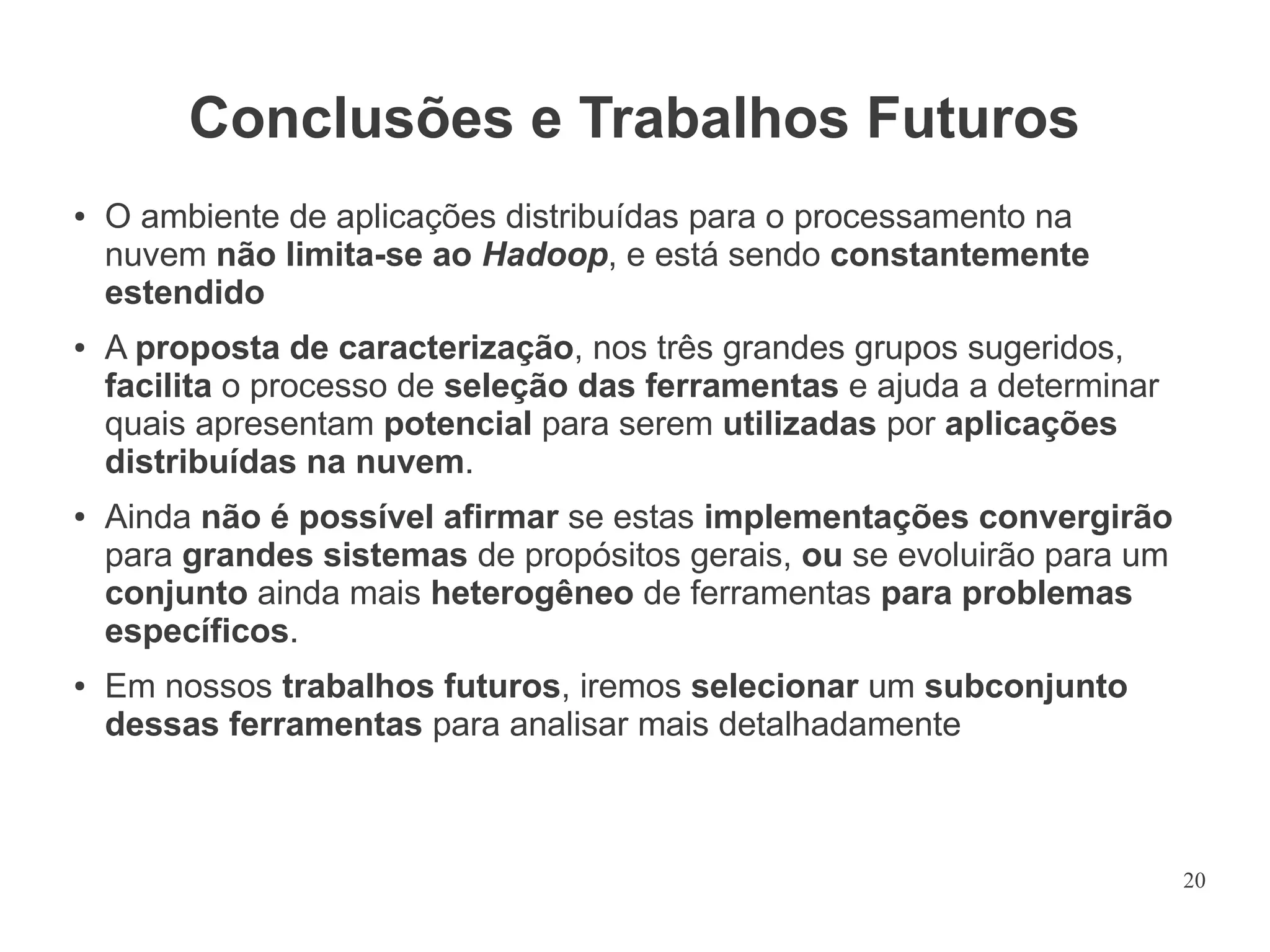 Conclusões e Trabalhos Futuros
●

●

●

●

O ambiente de aplicações distribuídas para o processamento na
nuvem não limita-se ao Hadoop, e está sendo constantemente
estendido
A proposta de caracterização, nos três grandes grupos sugeridos,
facilita o processo de seleção das ferramentas e ajuda a determinar
quais apresentam potencial para serem utilizadas por aplicações
distribuídas na nuvem.
Ainda não é possível afirmar se estas implementações convergirão
para grandes sistemas de propósitos gerais, ou se evoluirão para um
conjunto ainda mais heterogêneo de ferramentas para problemas
específicos.
Em nossos trabalhos futuros, iremos selecionar um subconjunto
dessas ferramentas para analisar mais detalhadamente

20

 