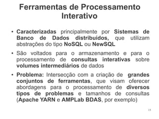 Ferramentas de Processamento
Interativo
●

●

●

Caracterizadas principalmente por Sistemas de
Banco de Dados distribuídos, que utilizam
abstrações do tipo NoSQL ou NewSQL
São voltados para o armazenamento e para o
processamento de consultas interativas sobre
volumes intermediários de dados
Problema: Intersecção com a criação de grandes
conjuntos de ferramentas, que visam oferecer
abordagens para o processamento de diversos
tipos de problemas e tamanhos de consultas
(Apache YARN e AMPLab BDAS, por exemplo)
15

 
