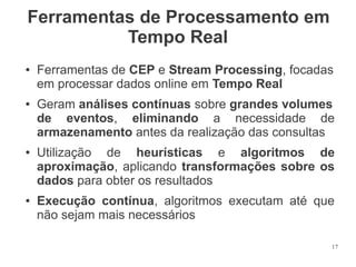 Ferramentas de Processamento em
Tempo Real
●

●

●

●

Ferramentas de CEP e Stream Processing, focadas
em processar dados online em Tempo Real
Geram análises contínuas sobre grandes volumes
de eventos, eliminando a necessidade de
armazenamento antes da realização das consultas
Utilização de heurísticas e algoritmos de
aproximação, aplicando transformações sobre os
dados para obter os resultados
Execução contínua, algoritmos executam até que
não sejam mais necessários
17

 