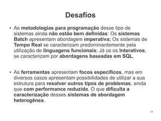 Desafios
●

●

As metodologias para programação desse tipo de
sistemas ainda não estão bem definidas: Os sistemas
Batch apresentam abordagem imperativa; Os sistemas de
Tempo Real se caracterizam predominantemente pela
utilização de linguagens funcionais; Já os os Interativos,
se caracterizam por abordagens baseadas em SQL.
As ferramentas apresentam focos específicos, mas em
diversos casos apresentam possibilidades de utilizar a sua
estrutura para resolver outros tipos de problemas, ainda
que com performance reduzida. O que dificulta a
caracterização desses sistemas de abordagem
heterogênea.
19

 