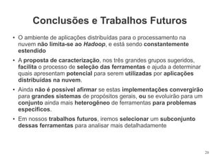 Conclusões e Trabalhos Futuros
●

●

●

●

O ambiente de aplicações distribuídas para o processamento na
nuvem não limita-se ao Hadoop, e está sendo constantemente
estendido
A proposta de caracterização, nos três grandes grupos sugeridos,
facilita o processo de seleção das ferramentas e ajuda a determinar
quais apresentam potencial para serem utilizadas por aplicações
distribuídas na nuvem.
Ainda não é possível afirmar se estas implementações convergirão
para grandes sistemas de propósitos gerais, ou se evoluirão para um
conjunto ainda mais heterogêneo de ferramentas para problemas
específicos.
Em nossos trabalhos futuros, iremos selecionar um subconjunto
dessas ferramentas para analisar mais detalhadamente

20

 