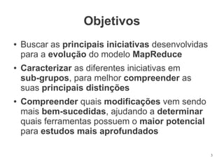 Objetivos
●

●

●

Buscar as principais iniciativas desenvolvidas
para a evolução do modelo MapReduce
Caracterizar as diferentes iniciativas em
sub-grupos, para melhor compreender as
suas principais distinções
Compreender quais modificações vem sendo
mais bem-sucedidas, ajudando a determinar
quais ferramentas possuem o maior potencial
para estudos mais aprofundados
3

 