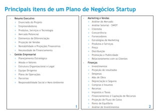 Principais itens de um Plano de Negócios Startup
 •    Resumo Executivo                                    •    Marketing e Vendas
      ¡    Enunciado do Projeto                               ¡  Análise de Mercado

      ¡    Empreendedores                                     ¡  Análise Setorial - SWOT
                                                               ¡    Clientela
      ¡    Produtos, Serviços e Tecnologia
                                                               ¡    Concorrência
      ¡    Mercado Potencial
                                                               ¡    Fornecedores
      ¡    Elementos de Diferenciação
                                                               ¡    Estratégias de Marketing
      ¡    Projeção de Vendas
                                                               ¡    Produtos e Serviços
      ¡    Rentabilidade e Projeções Financeiras
                                                               ¡    Preço
      ¡    Necessidade de Financiamento                       ¡    Distribuição
 •    Gestão Empresarial                                       ¡    Promoção e Publicidade
      ¡    Planejamento Estratégico                           ¡    Relacionamento com os Clientes
      ¡    Missão e Valores                              •    Finanças
      ¡    Estrutura Organizacional e Legal                   ¡    Investimentos
      ¡    Equipe Dirigente                                   ¡    Projeção de resultados
      ¡    Plano de Operações                                 ¡    Despesas
      ¡    Parcerias                                          ¡    Mão de Obra
                                                               ¡    Depreciação e Seguros
      ¡    Responsabilidade Social e Meio Ambiente
                                                               ¡    Compras e Insumos
                                                               ¡    Receitas
                                                               ¡    Impostos e Taxas
                                                               ¡    Financiamentos e Captação de Recursos
                                                               ¡    Projeção de Fluxo de Caixa
                                                               ¡    Ponto de Equilíbrio
                                                      1        ¡    Análise de Investimentos                2
 