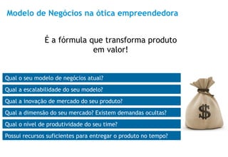 Modelo de Negócios na ótica empreendedora


              É a fórmula que transforma produto
                           em valor!


Qual o seu modelo de negócios atual?
Qual a escalabilidade do seu modelo?
Qual a inovação de mercado do seu produto?
Qual a dimensão do seu mercado? Existem demandas ocultas?
Qual o nível de produtividade do seu time?
Possui recursos suficientes para entregar o produto no tempo?   8
 