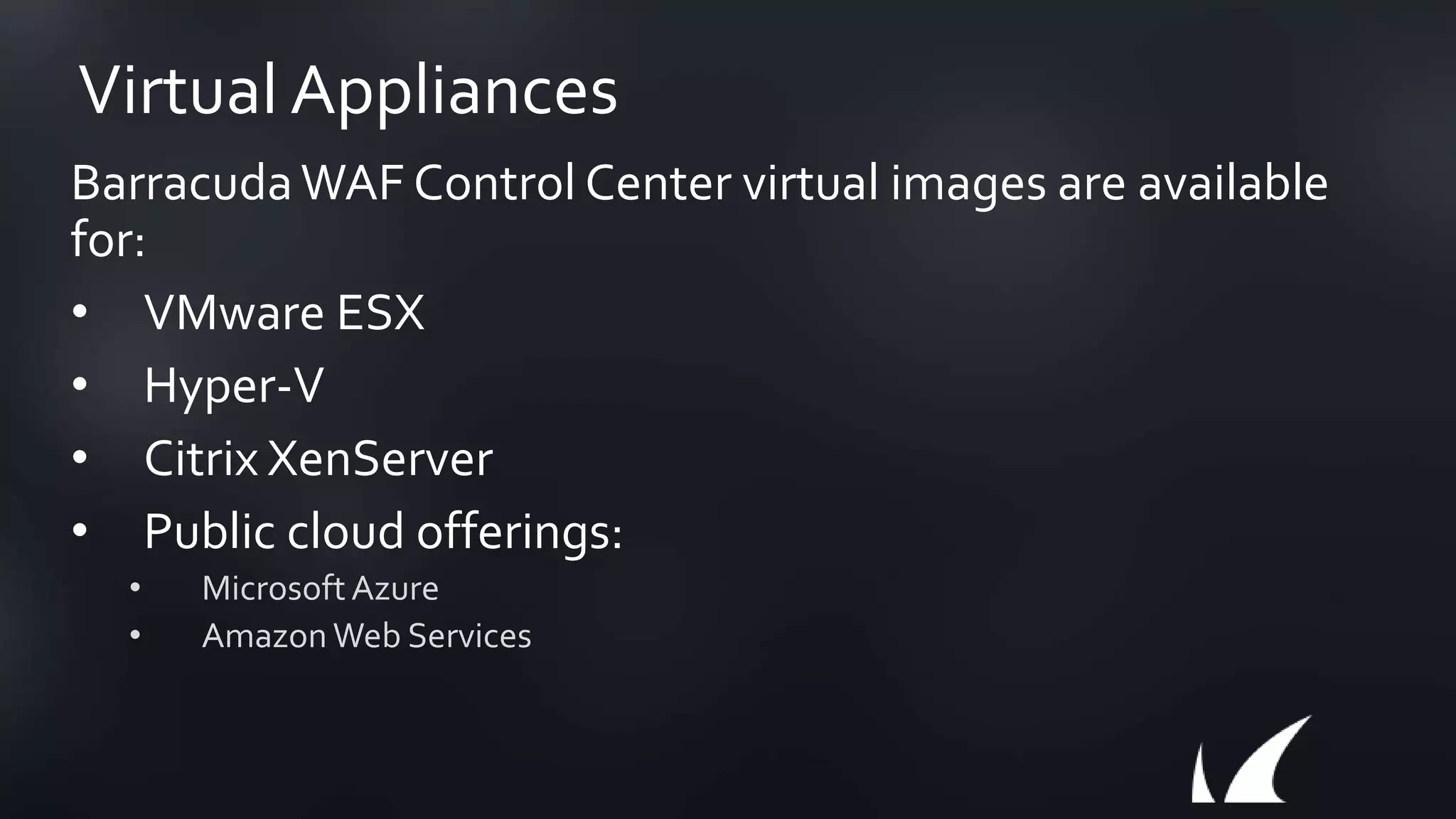 Virtual Appliances
BarracudaWAF Control Center virtual images are available
for:
• VMware ESX
• Hyper-V
• Citrix XenServer
• Public cloud offerings:
• MicrosoftAzure
• Amazon Web Services
 