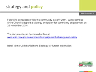 strategy and policy
Following consultation with the community in early 2014, Wingecarribee
Shire Council adopted a strategy and policy for community engagement on
26 November 2014.
The documents can be viewed online at
www.wsc.nsw.gov.au/community-engagement-strategy-and-policy
Refer to the Communications Strategy for further information.
 