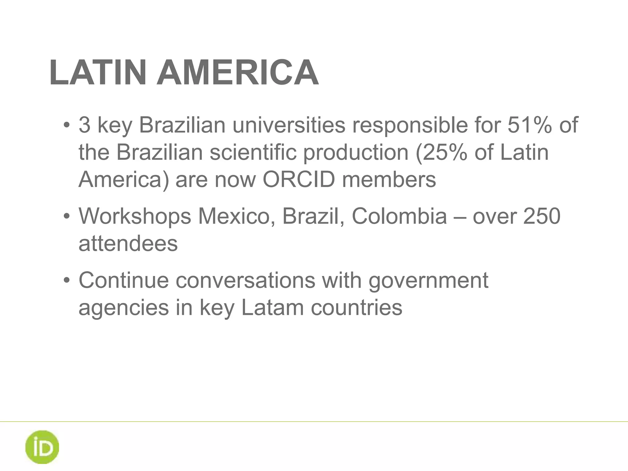 LATIN AMERICA
• 3 key Brazilian universities responsible for 51% of
the Brazilian scientific production (25% of Latin
America) are now ORCID members
• Workshops Mexico, Brazil, Colombia – over 250
attendees
• Continue conversations with government
agencies in key Latam countries
 
