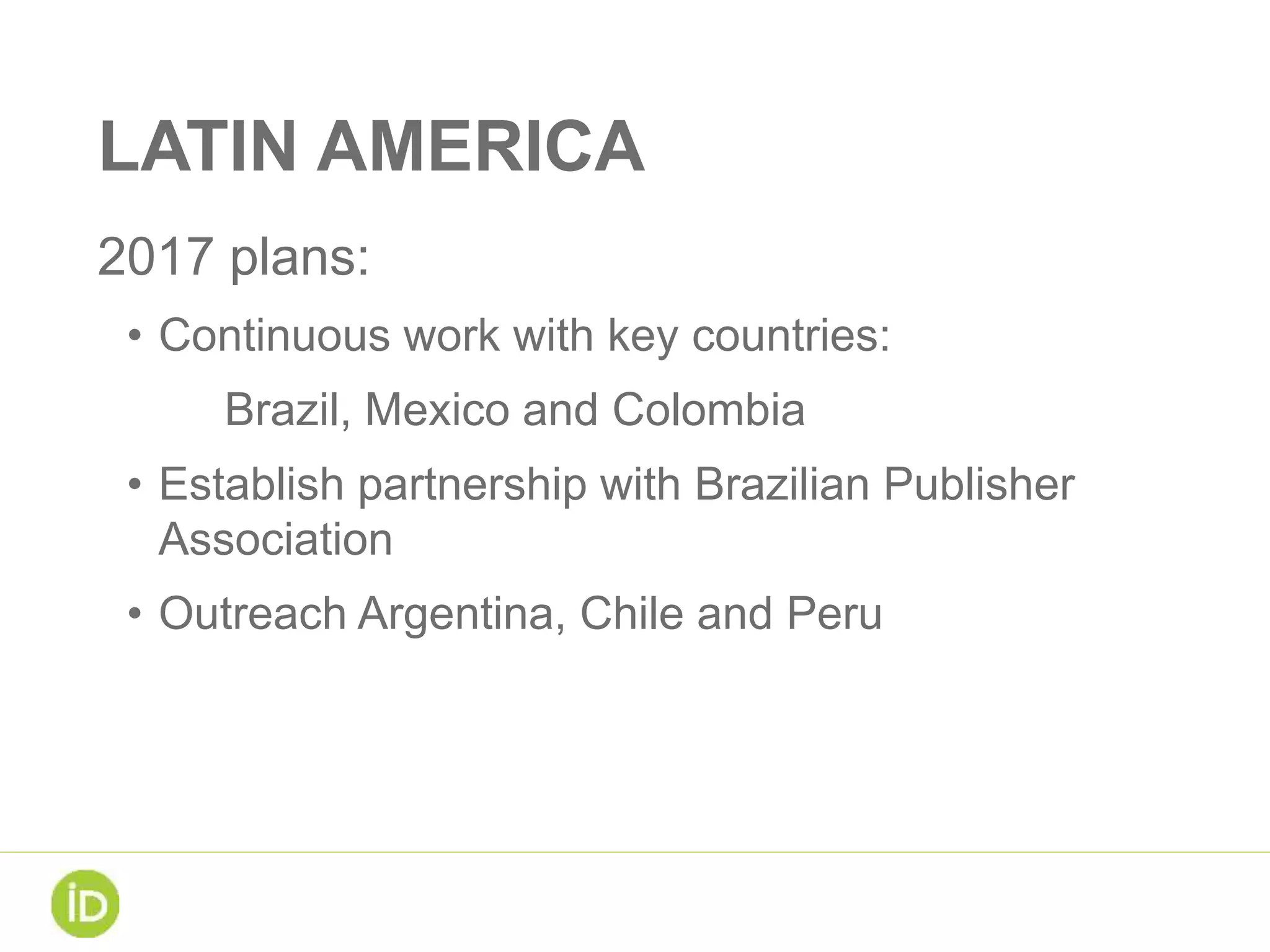 LATIN AMERICA
2017 plans:
• Continuous work with key countries:
Brazil, Mexico and Colombia
• Establish partnership with Brazilian Publisher
Association
• Outreach Argentina, Chile and Peru
 
