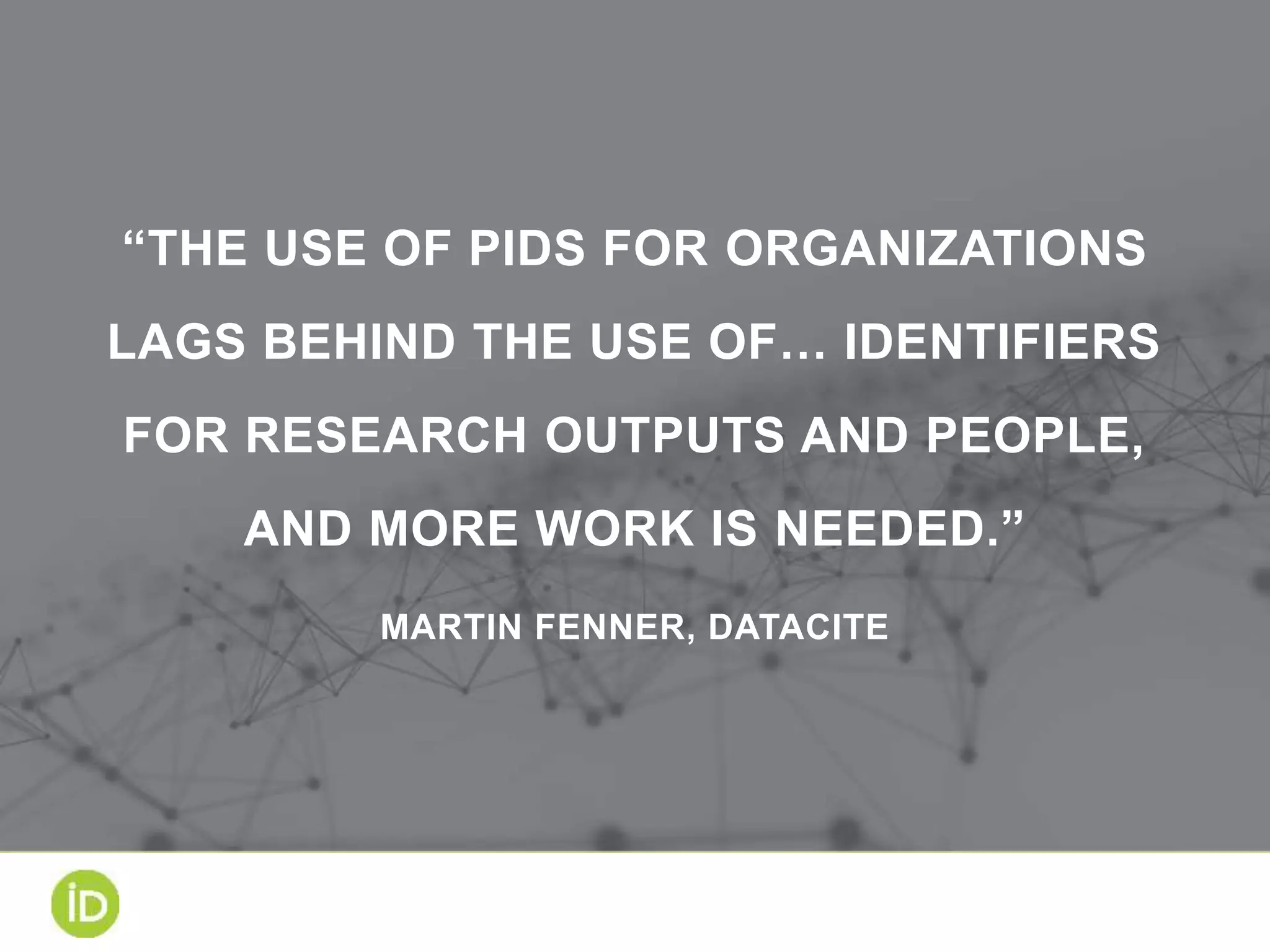“THE USE OF PIDS FOR ORGANIZATIONS
LAGS BEHIND THE USE OF… IDENTIFIERS
FOR RESEARCH OUTPUTS AND PEOPLE,
AND MORE WORK IS NEEDED.”
MARTIN FENNER, DATACITE
 