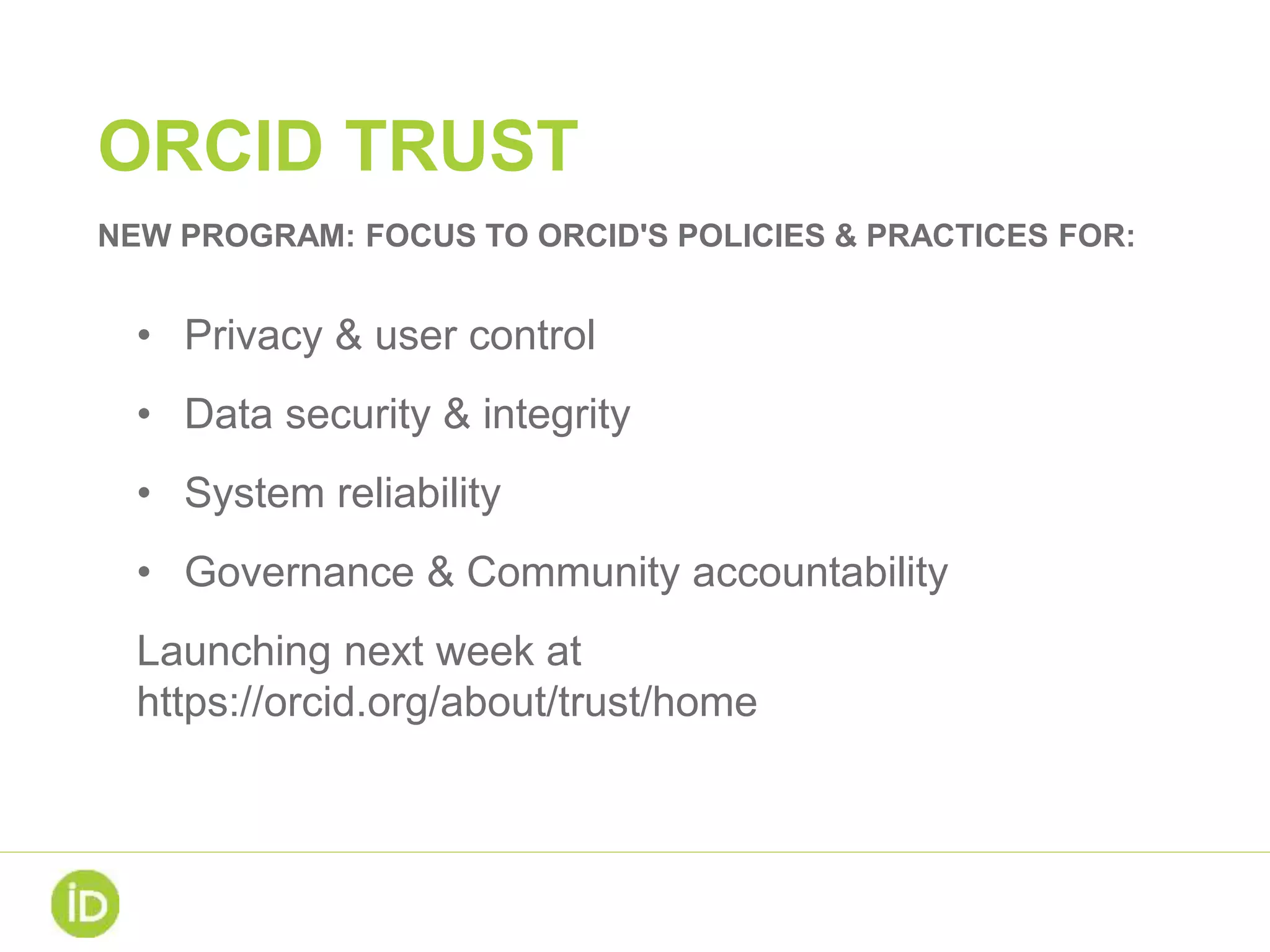 ORCID TRUST
• Privacy & user control
• Data security & integrity
• System reliability
• Governance & Community accountability
Launching next week at
https://orcid.org/about/trust/home
NEW PROGRAM: FOCUS TO ORCID'S POLICIES & PRACTICES FOR:
 
