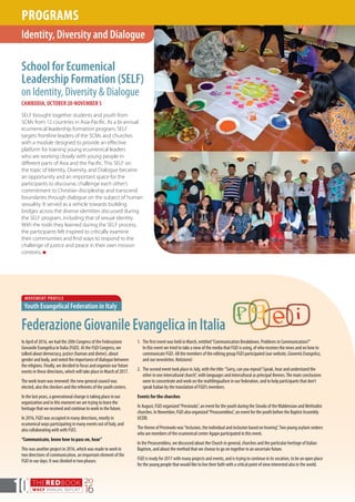THEREDBOOK
WSCF ANNUAL REPORT
20
1610
School for Ecumenical
Leadership Formation (SELF)
on Identity, Diversity & Dialogue
CAMBODIA, OCTOBER 20-NOVEMBER 5
SELF brought together students and youth from
SCMs from 12 countries in Asia-Pacific. As a bi-annual
ecumenical leadership formation program, SELF
targets frontline leaders of the SCMs and churches
with a module designed to provide an effective
platform for training young ecumenical leaders
who are working closely with young people in
different parts of Asia and the Pacific. This SELF on
the topic of Identity, Diversity, and Dialogue became
an opportunity and an important space for the
participants to discourse, challenge each other’s
commitment to Christian discipleship and transcend
boundaries through dialogue on the subject of human
sexuality. It served as a vehicle towards building
bridges across the diverse identities discussed during
the SELF program, including that of sexual identity.
With the tools they learned during the SELF process,
the participants felt inspired to critically examine
their communities and find ways to respond to the
challenge of justice and peace in their own mission
contexts. n
Identity, Diversity and Dialogue
PROGRAMS
MOVEMENT PROFILE
Youth Evangelical Federation in Italy
FederazioneGiovanileEvangelicainItalia
In April of 2016, we had the 20th Congress of the Federazione
Giovanile Evangelica in Italia (FGEI). At the FGEI Congress, we
talked about democracy, justice (human and divine), about
gender and body, and noted the importance of dialogue between
the religions. Finally, we decided to focus and organize our future
events in these directions, which will take place in March of 2017.
The work team was renewed: the new general council was
elected, also the checkers and the referents of the youth centers.
In the last years, a generational change is taking place in our
organization and in this moment we are trying to learn the
heritage that we received and continue to work in the future.
In 2016, FGEI was occupied in many directions, mostly in
ecumenical ways participating in many events out of Italy, and
also collaborating with with FUCI.
“Communicate, know how to pass on, hear”
This was another project in 2016, which was made to work in
two directions of communication, an important element of the
FGEI in our days. It was divided in two phases:
1.	 The first event was held in March, entitled“Communication Breakdown, Problems in Communication?”
In this event we tried to take a view of the media that FGEI is using, of who receives the news and on how to
communicate FGEI. All the members of the editing group FGEI participated (our website, GioventùEvangelica,
and our newsletter, Notiziario)
2.	 The second event took place in July, with the title:“Sorry, can you repeat? Speak, hear and understand the
other in one intercultural church”, with languages and intercultural as principal themes.The main conclusions
were to concentrate and work on the multilingualism in our federation, and to help participants that don’t
speak Italian by the translation of FGEI’s members.
Events for the churches
In August, FGEI organized“Presinodo”, an event for the youth during the Sinodo of theWaldensian and Methodist
churches. In November, FGEI also organized“Preassemblea”, an event for the youth before the Baptist Assembly
UCEBI.
The theme of Presinodo was“Inclusion, the individual and inclusion based on hearing”.Two young asylum seekers
who are members of the ecumenical center Agape participated in this event.
In the Preassemblea, we discussed about the Church in general, churches and the particular heritage of Italian
Baptism, and about the method that we choose to go on together in an uncertain future.
FGEI is ready for 2017 with many projects and events, and is trying to continue in its vocation, to be an open place
for the young people that would like to live their faith with a critical point of view interested also in the world.
 