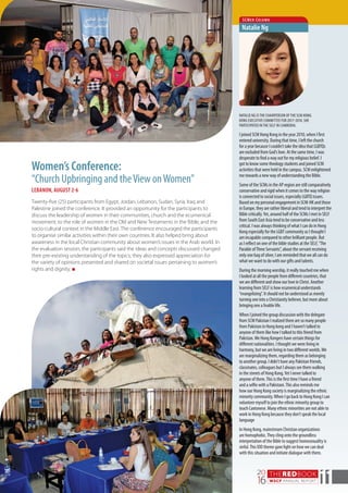 THEREDBOOK
WSCF ANNUAL REPORT
20
16 11
Women’s Conference:
“Church Upbringing and theView onWomen”
LEBANON, AUGUST 2-6
Twenty-five (25) participants from Egypt, Jordan, Lebanon, Sudan, Syria, Iraq and
Palestine joined the conference. It provided an opportunity for the participants to
discuss the leadership of women in their communities, church and the ecumenical
movement; to the role of women in the Old and New Testaments in the Bible; and the
socio-cultural context in the Middle East. The conference encouraged the participants
to organise similar activities within their own countries. It also helped bring about
awareness in the local Christian community about women’s issues in the Arab world. In
the evaluation session, the participants said the ideas and concepts discussed changed
their pre-existing understanding of the topics; they also expressed appreciation for
the variety of opinions presented and shared on societal issues pertaining to women’s
rights and dignity. n
NATALIE NG ISTHE CHAIRPERSON OFTHE SCM HONG
KONG EXECUTIVE COMMITTEE FOR 2017-2018. SHE
PARTICIPATED INTHE SELF IN CAMBODIA.
I joined SCM Hong Kong in the year 2010, when I first
entered university. During that time, I left the church
for a year because I couldn’t take the idea that LGBTQs
are excluded from God’s love. At the same time, I was
desperate to find a way out for my religious belief. I
got to know some theology students and joined SCM
activities that were held in the campus. SCM enlightened
me towards a new way of understanding the Bible.
Some of the SCMs in the AP region are still comparatively
conservative and rigid when it comes to the way religion
is connected to social issues, especially LGBTQ issues.
Based on my personal engagement in SCM-HK and those
in Europe, they are rather liberal and tend to interpret the
Bible critically.Yet, around half of the SCMs I met in SELF
from South East Asia tend to be conservative and less
critical. I was always thinking of what I can do in Hong
Kong especially for the LGBT community as I thought I
am incapable compared to other brilliant people. But
as I reflect on one of the bible studies at the SELF,“The
Parable ofThree Servants”, about the servant receiving
only one bag of silver, I am reminded that we all can do
what we want to do with our gifts and talents.
During the morning worship, it really touched me when
I looked at all the people from different countries, that
we are different and show our love in Christ. Another
learning from SELF is how ecumenical understands
“evangelizing”. It should not be understood as merely
turning one into a Christianity believer, but more about
bringing one a livable life.
When I joined the group discussion with the delegate
from SCM Pakistan I realized there are so many people
from Pakistan in Hong kong and I haven’t talked to
anyone of them like how I talked to this friend from
Pakistan.We Hong Kongers have certain things for
different nationalities. I thought we were living in
harmony, but we are living in two different worlds.We
are marginalizing them, regarding them as belonging
to another group. I didn’t have any Pakistan friends,
classmates, colleagues but I always see them walking
in the streets of Hong Kong.Yet I never talked to
anyone of them.This is the first time I have a friend
and a selfie with a Pakistani.This also reminds me
how our Hong Kong society is marginalizing the ethnic
minority community.When I go back to Hong Kong I can
volunteer myself to join the ethnic minority group to
teach Cantonese. Many ethnic minorities are not able to
work in Hong Kong because they don’t speak the local
language
In Hong Kong, mainstream Christian organizations
are homophobic.They cling onto the groundless
interpretation of the Bible to suggest homosexuality is
sinful.This IDD theme gave light on how we can deal
with this situation and initiate dialogue with them.
SCMer Column
Natalie Ng
 