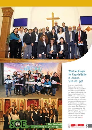 THEREDBOOK
WSCF ANNUAL REPORT
20
16 13
Week of Prayer
for Church Unity
in Lebanon,
Syria and Egypt
In January, WSCF Middle
East member movements—
together with the Middle East
Council of Churches (MECC),
the heads of the churches, the
Ecumenical Institute in the
Middle East— commemorated
the Global Week of Prayer for
Christian Unity. The important
occasion provided opportunity
for Christians in the Middle
East, including the youth in the
churches, to pray together for
unity and for each other. Led
by the bishops of the churches,
this annual event plays an
important role in the identity
of the Christian churches
within the Arab world. n
 
