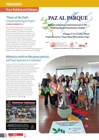 THEREDBOOK
WSCF ANNUAL REPORT
20
1614
“Peace at the Park:
AYouth Gathering for Peace”
COLOMBIA, NOVEMBER 27-30
Many students participated in the Gathering
for Peace organised by WSCF-LAC and the
SCM in Colombia. The gathering was held to
let the general public know how students and
Christians are working for peace and their views
on the most controversial issues in the Peace
Agreement. The initiative helped develop a
common course of action that included the Plan
on Peace Building, an accompaniment program
among organisations in Colombia and regional
faith-based organisations to continue and
guarantee the monitoring of the bilateral Peace Agreement
between the Colombian Government and the FARC. n
Together with the Colombian peace network DiPaz
(Diálogo Intereclesial por la Paz de Colombia),
churches and other regional ecumenical organisations,
WSCF-LAC participated in the monitoring process
of the bilateral ceasefire agreement between the
Colombian Government and the FARC.
Member movements in the LAC participated
in advocacy activities in Colombia and Buenos
Aires, supporting the peace initiatives. Christian
students and young people from the faith-
based organisations have been mobilised
towards peace work and awareness-building
in the region. WSCF-LAC will be focusing
on a peace program in Colombia together
with DiPAZ and the Reformed University for
2017 and 2018 involving student and youth
leadership as accompaniment to the post-
conflict context in Colombia. n
Peace Building and Dialogue
PROGRAMS
Advocacy work on the peace process
and Peace Agreement in Colombia
 