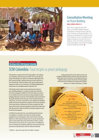 THEREDBOOK
WSCF ANNUAL REPORT
20
16 15
Consultative Meeting
on Peace Building
JUBA, SUDAN, APRIL 8-11
WSCF Africa together with SCM
Juba successfully implemented this
consultative meeting among SCM and
other Christian youth group leaders. The
participants attended the Sunday Service
at the Anglican Church Cathedral, which
helped strengthen ecumenical-church
relations. At the end of the meeting, the
youth participants committed to engage
in peace-building activities. n
MOVEMENT PROFILE
By Diana Celis, SCM Bogotá, Colombia
SCMColombia:Foodrecipesaspeacepedagogy
SCM Colombia is composed of the SCM in Barranquilla, in the Caribbean
area of Colombia, which has been part ofWSCF-LAC since decades ago,
and the SCM of Bogotá, the capital city of Colombia. Following the 35th
WSCF General Assembly, a planning meeting was held in April 2015 to
form SCM Colombia.Youth and students in the region worked together
towards the creation of a new movement. SCM Colombia finally became
unified when it was formally launched in September 2015.
SCM Colombia and the region have been planning and working on
peace-building pedagogy. As a strategy to promote peace education,
the SCM has developed“LaPAZtelería*of the SCM: Recipes for memory”.
It is an initiative born from the necessity of creating strategies for peace
pedagogy taking into account the current Colombian context and based on
the popular education premise that says we learn by doing. During each
study session, we choose a recipe that has a story related to the Colombian
conflict and we learn and teach how to prepare it.We take each ingredient
of the recipe and have a reflection time in which we analyze from what
regions of the country come those ingredients and how those regions have
been affected by the conflict.We tell stories and gather together to share
the food we have prepared.
LaPAZtelería has turned out to be a very enriching experience because
it has helped us to remember stories about the country and about
populations that we had forgotten or that we did not know. It has also
allowed us to reflect about the products that we consume and about the
value of certain products like masato (fermented rice drink) as symbols
of the resistance of our ancestors. It is a process that we are building and
that has managed to bring together people from various generations and
provenances to talk about peace while we celebrate around food.
*PAZtelería– a play on the words“peace”and“bakery”in Spanish.
“Cooking generates links with the collective memory and
strengthens feelings of identity, at the same time it shows the way
people relate to their environments.Thus, through this mixture of
ingredients, flavors, aromas and memories, the various peoples
who have lived in the Caribbean have experienced the dialogue.”
– Museum of the Caribbean, Barranquilla, Colombia
 