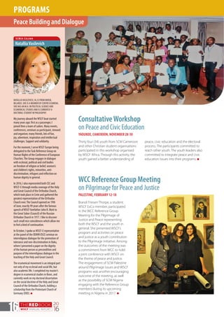 THEREDBOOK
WSCF ANNUAL REPORT
20
1616
ConsultativeWorkshop
on Peace and Civic Education
YAOUNDE, CAMEROON, NOVEMBER 28-30
Thirty four (34) youth from SCM Cameroon
and other Christian student organisations
participated in this workshop organised
by WSCF Africa. Through this activity, the
youth gained a better understanding of
NATALLIAVASILEVICH, 34, IS FROM MINSK,
BELARUS. SHE IS A MEMBER OF CENTRE ECUMENA.
SHE HAS AN M.A. IN POLITICAL SCIENCE AND
ECUMENICAL STUDIES AND IS CURRENTLY A
DOCTORAL STUDENT IN PHILOSOPHY.
My journey aboard theWSCF boat started
many years ago: first as a passenger, I
joined then a team of sailors. Many events,
conferences, seminars as participant, steward
and organiser, many friends, lots of fun,
joy, adventure, inspiration and intellectual
challenges. Support and solidarity.
For the moment, I serveWSCF Europe being
delegated to theTask Reference Group on
Human Rights of the Conference of European
Churches.The Group engages in dialogue
with ecclesial, political and civil bodies
on freedom of religion or belief, women’s
and children’s rights, minorities, anti-
discrimination, refugees and reflection on
human dignity in general.
In 2016, I also represented both CEC and
WSCF-E through media coverage of the Holy
and Great Council of the Orthodox Church,
which took place in Crete and gathered the
greatest representation of the Orthodox
Church ever.The Council opened on 19th
of June, exactly 99 years after the famous
speech ofWSCF forefather John R. Mott to
the Great Sobor (Council) of the Russian
Orthodox Church in 1917. I like to discover
such small nice coincidences which allow me
to feel a kind of continuation.
In October, I spoke asWSCF-E representative
at the panel of the ODIHR OSCE seminar on
interreligious dialogue for the promotion of
tolerance and non-discrimination in Baku,
where I presented a paper on the dignity
of the human person as precondition and
purpose of the interreligious dialogue in the
teaching of the Holy and Great Council.
The ecumenical movement is an integral part
not only of my ecclesial and social life, but
also academic life. I completed my master’s
degree in ecumenical studies in Bonn, and
currently work on my doctoral dissertation
on the social doctrine of the Holy and Great
Council of the Orthodox Church, holding a
scholarship from the Protestant Church of
Germany (EKD). n
SCMer Column
NatalliaVasilevich
Brandi Friesen Thorpe, a student
WSCF ExCo member, participated
in the WCC Reference Group
Meeting for the Pilgrimage of
Justice and Peace representing
both the WSCF and the youth in
general. She presented WSCF’s
program and activities on peace
and justice as a youth contribution
to the Pilgrimage initiative. Among
the outcomes of the meeting was
a commitment from WCC to hold
a joint conference with WSCF on
the theme of peace and justice.
The engagement of SCM Palestine
around Pilgrimage issues and WSCF
programs was another encouraging
outcome of the meeting, as well
as the possibility of SCM Nigeria
engaging with the Reference Group
members during its upcoming
meeting in Nigeria in 2017. n
Peace Building and Dialogue
PROGRAMS
WCC Reference Group Meeting
on Pilgrimage for Peace and Justice
PALESTINE, FEBRUARY 12-18
peace, civic education and the electoral
process. The participants committed to
reach other youth. The youth leaders also
committed to integrate peace and civic
education issues into their programs. n
 