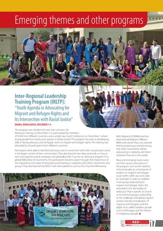 THEREDBOOK
WSCF ANNUAL REPORT
20
16 17
Emerging themes and other programs
Inter-Regional Leadership
Training Program (IRLTP):
“Youth Agenda in Advocating for
Migrant and Refugee Rights and
Its Intersection with Racial Justice”
DHAKA, BANGLADESH, DECEMBER 1-6
With Migrants (CWWM) and the
International Migrants Alliance
(IMA) exist where they can channel
their local advocacy work knowing
that other movements will be
advocating in solidarity with them
wherever they are in the world.
New and emerging issues came
out from various discussions in
the program such as the need for
intersectionality as a framework of
analysis on migrant and refugee
issues (with LGBTI, race and color,
for example) in order to mobilise
more groups advocating for
migrant and refugee rights; the
articulation of a“spirituality of
advocacy”that is specific to church
or ecumenical groups; responding
to the challenge of building migrant
centers and decriminalisation of
migrants and refugees; and the
plight of so-called‘stateless’people
such as Rohingyas and the Adivasi
or indigenous people. n
The program was divided into two main sections, the
Advocacy Training on December 2–4, participated by members
of SCMs from different countries, and a whole-day Youth Conference on December 5 where
young people from local youth groups in Dhaka joined. This program focused on developing
skills in doing advocacy and campaign work on migrant and refugee rights. The training was
attended by 20 participants from different countries.
Participants were able to identify local issues and its connection with other social justice issues
in the larger context of their communities. They also learned new ideas and tools on how to
start and organise a local campaign and gradually build it up into an advocacy program. As a
global fellowship of movements, the participants became aware through their experience of
the importance and value of advocating and working in solidarity with other movements and
groups. They also learned that WSCF and other platforms such as the Churches Witnessing
 