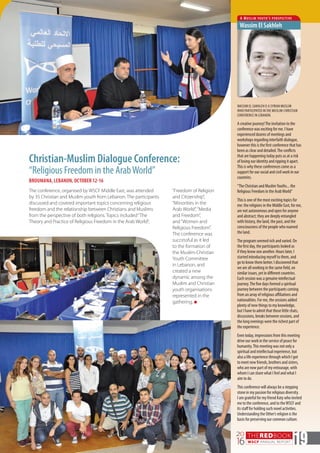 THEREDBOOK
WSCF ANNUAL REPORT
20
16 19
Christian-Muslim Dialogue Conference:
“Religious Freedom in the ArabWorld”
BROUMANA, LEBANON, OCTOBER 12-16
WASSIM EL SAKHLEH IS A SYRIAN MUSLIM
WHO PARTICIPATED INTHE MUSLIM-CHRISTIAN
CONFERENCE IN LEBANON.
A creative journey!The invitation to the
conference was exciting for me. I have
experienced dozens of meetings and
workshops regarding interfaith dialogue,
however this is the first conference that has
been as clear and detailed.The conflicts
that are happening today puts us at a risk
of losing our identity and ripping it apart.
This is why these conferences come as a
support for our social and civil work in our
countries.
“The Christian and MuslimYouths... the
Religious Freedom in the ArabWorld”
This is one of the most exciting topics for
me: the religions in the Middle East, for me,
are not autonomous and open for anyone
and abstract; they are deeply entangled
with history, the land, the past, and the
consciousness of the people who roamed
the land.
The program seemed rich and varied. On
the first day, the participants looked as
if they know one another. Hours later, I
started introducing myself to them, and
go to know them better. I discovered that
we are all working in the same field, on
similar issues, yet in different countries.
Each session was a genuine intellectual
journey.The five days formed a spiritual
journey between the participants coming
from an array of religious affiliations and
nationalities. For me, the sessions added
plenty of new things to my knowledge,
but I have to admit that those little chats,
discussions, breaks between sessions, and
the long evenings were the richest part of
the experience.
Even today, impressions from this meeting
drive our work in the service of peace for
humanity.This meeting was not only a
spiritual and intellectual experience, but
also a life experience through which I got
to meet new friends, brothers and sisters,
who are now part of my entourage, with
whom I can share what I feel and what I
aim to do.
This conference will always be a stepping
stone in my passion for religious diversity.
I am grateful for my friend Katy who invited
me to the conference, and to theWSCF and
its staff for holding such novel activities.
Understanding the Other’s religion is the
basis for preserving our common culture.
A Muslim youth’s perspective
Wassim El Sakhleh
The conference, organised by WSCF Middle East, was attended
by 35 Christian and Muslim youth from Lebanon. The participants
discussed and covered important topics concerning religious
freedom and the relationship between Christians and Muslims
from the perspective of both religions. Topics included“The
Theory and Practice of Religious Freedom in the Arab World”,
“Freedom of Religion
and Citizenship”,
“Minorities in the
Arab World”,“Media
and Freedom”,
and“Women and
Religious Freedom”.
The conference was
successful as it led
to the formation of
the Muslim-Christian
Youth Committee
in Lebanon, and
created a new
dynamic among the
Muslim and Christian
youth organisations
represented in the
gathering. n
 