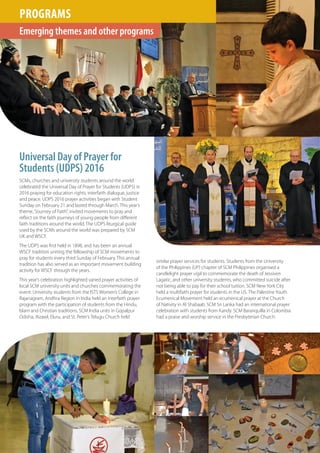 THEREDBOOK
WSCF ANNUAL REPORT
20
1620
Emerging themes and other programs
PROGRAMS
SCMs, churches and university students around the world
celebrated the Universal Day of Prayer for Students (UDPS) in
2016 praying for education rights, interfaith dialogue, justice
and peace. UDPS 2016 prayer activities began with Student
Sunday on February 21 and lasted through March. This year’s
theme,“Journey of Faith”, invited movements to pray and
reflect on the faith journeys of young people from different
faith traditions around the world. The UDPS liturgical guide
used by the SCMs around the world was prepared by SCM
UK and WSCF.
The UDPS was first held in 1898, and has been an annual
WSCF tradition uniting the fellowship of SCM movements to
pray for students every third Sunday of February. This annual
tradition has also served as an important movement building
activity for WSCF through the years.
This year’s celebration highlighted varied prayer activities of
local SCM university units and churches commemorating the
event. University students from the ISTS Women’s College in
Rajanagram, Andhra Region in India held an interfaith prayer
program with the participation of students from the Hindu,
Islam and Christian traditions. SCM India units in Gopalpur
Odisha, Aizawl, Eluru, and St. Peter’s Telugu Church held
Universal Day of Prayer for
Students (UDPS) 2016
similar prayer services for students. Students from the University
of the Philippines (UP) chapter of SCM Philippines organised a
candlelight prayer vigil to commemorate the death of Jessiven
Lagatic, and other university students, who committed suicide after
not being able to pay for their school tuition. SCM New York City
held a multifaith prayer for students in the US. The Palestine Youth
Ecumenical Movement held an ecumenical prayer at the Church
of Nativity in Al Shabaab. SCM Sri Lanka had an international prayer
celebration with students from Kandy. SCM Baranquilla in Colombia
had a praise and worship service in the Presbyterian Church.
 