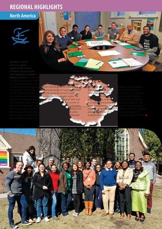 THEREDBOOK
WSCF ANNUAL REPORT
20
1626
REGIONAL HIGHLIGHTS
The WSCF North
America region
explored the theme
of“Racial Justice, Land
and Indigenous People’s
Rights”in 2016. The activities
focused on this theme in the context of
the growing polarisation on the issue of racism, xenophobia and anti-
migrants and anti-refugees sentiments following the US Presidential
Elections. The annual SCM USA Leadership Training Program (LTP) held
in Twin Cities from March 31–April 3 discussed movement building,
‘glo-cal’activism on racial justice and indigenous people’s rights. The
contextual theological reflection was based on the Christian faith and
how it informs social and political engagement within the context of
global grassroots organising and movement building. WSCF members
from Asia and LAC attended the event. The LTP strengthened SCM USA
particularly by empowering participants to be active in racial justice
work. It also increased SCM presence in Minnesota and strengthened
relationships with local church partners.
W F-NA
The region also actively participated in the Ecumenical
Advocacy Days on“Racism, Class and Power”held in
Washington, D.C. on April 15-18. WSCF set up a table at
the EAD, sold t-shirts, recruited students for SCM and
WSCF activities, empowered young adults to advocate
in Congress, and joined wider advocacy coalitions. This
event strengthened the advocacy skills of young adults
and broadened the visibility of WSCF with the ecumenical
advocacy community. It also increased the pool of
students and young adults connected to SCM and WSCF. n
North America
 