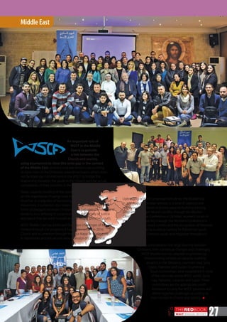 THEREDBOOK
WSCF ANNUAL REPORT
20
16 27
An important role of
WSCF in the Middle
East is to provide
a link between the
Church and society,
MIDDLE
EAST
Middle East
Upbringing of the Ecumenical Institute for the Middle East
in July-August; Christian witness in a time of violence and
war through the Syrian and Iraqi capacity-building training
programs; Christian-Muslim conflict through the Muslim-
Christian Dialogue Conference in October; women’s issues in
the Church and society through the Women’s Conference in
August; the Arab-Israeli conflict and the occupation of Palestine
through the capacity-building training for Palestinian youth
in June-July; and Christian youth and migration throughout
various projects.
Taking into consideration the large diversity between
Christians, their contextual changes and challenges,
WSCF Middle East has adapted its priorities by
implementing contextual capacity-building
projects in the following countries: Iraq, Syria,
Egypt, Palestine and Sudan. Ecumenical
Youth Committees were established in most
of the countries where WSCF works: Syria,
Iraq, Palestine, Lebanon and Egypt. These
committees are the appropriate youth
formation to carry the WSCF priorities and
define together challenges according to
their context in Church and society. n
using ecumenism to close this wide gap in the context
of the Middle East. Violence and war tensions are pushing
de facto most of the Christians towards seclusion, which does
not facilitate our commitment in the WSCF to bridge the
relationship between the youth in the Church and the actual
complexities of their societies in the Arab world.
Today, capacity-building of the youth means spreading awareness
on the importance of being more responsible within their
churches as a way also of becoming involved in the ecumenical
movement. Ecumenism also means building readiness for all
forms of dialogue between Christians, and between Christians and
Muslims, thus defining in a practical vision the society of justice
and peace that we want to build and the role of Christian youth.
WSCF Middle East has addressed the major challenges of its
context through the programs it has implemented in 2016:
Church and ecumenism through the Aiya Napa 31 conference
in September and the second annual session of Ecumenical
 