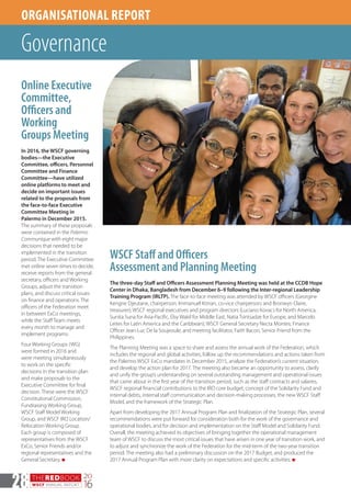THEREDBOOK
WSCF ANNUAL REPORT
20
1628
ORGANISATIONAL REPORT
Governance
WSCF Staff and Officers
Assessment and Planning Meeting
The three-day Staff and Officers Assessment Planning Meeting was held at the CCDB Hope
Center in Dhaka, Bangladesh from December 6–9 following the Inter-regional Leadership
Training Program (IRLTP). The face-to-face meeting was attended by WSCF officers (Georgine
Kengne Djeutane, chairperson; Immanuel Kitnan, co-vice chairperson; and Bronwyn Claire,
treasurer); WSCF regional executives and program directors (Luciano Kovacs for North America,
Sunita Suna for Asia-Pacific, Elsy Wakil for Middle East, Natia Tsintsadze for Europe, and Marcelo
Leites for Latin America and the Caribbean); WSCF General Secretary Necta Montes; Finance
Officer Jean-Luc De la Soujeoule; and meeting facilitator, Faith Bacon, Senior Friend from the
Philippines.
The Planning Meeting was a space to share and assess the annual work of the Federation, which
includes the regional and global activities, follow up the recommendations and actions taken from
the Palermo WSCF ExCo mandates in December 2015, analyze the Federation’s current situation,
and develop the action plan for 2017. The meeting also became an opportunity to assess, clarify
and unify the group’s understanding on several outstanding management and operational issues
that came about in the first year of the transition period, such as the staff contracts and salaries,
WSCF regional financial contributions to the IRO core budget, concept of the Solidarity Fund and
internal debts, internal staff communication and decision-making processes, the new WSCF Staff
Model, and the framework of the Strategic Plan.
Apart from developing the 2017 Annual Program Plan and finalization of the Strategic Plan, several
recommendations were put forward for consideration both for the work of the governance and
operational bodies, and for decision and implementation on the Staff Model and Solidarity Fund.
Overall, the meeting achieved its objectives of bringing together the operational management
team of WSCF to discuss the most critical issues that have arisen in one year of transition work, and
to adjust and synchronize the work of the Federation for the mid-term of the two-year transition
period. The meeting also had a preliminary discussion on the 2017 Budget, and produced the
2017 Annual Program Plan with more clarity on expectations and specific activities. n
Online Executive
Committee,
Officers and
Working
Groups Meeting
In 2016, the WSCF governing
bodies—the Executive
Committee, officers, Personnel
Committee and Finance
Committee—have utilized
online platforms to meet and
decide on important issues
related to the proposals from
the face-to-face Executive
Committee Meeting in
Palermo in December 2015.
The summary of these proposals
were contained in the Palermo
Communique with eight major
decisions that needed to be
implemented in the transition
period. The Executive Committee
met online seven times to decide,
receive reports from the general
secretary, officers and Working
Groups, adjust the transition
plans, and discuss critical issues
on finance and operations. The
officers of the Federation meet
in between ExCo meetings,
while the Staff Team meets
every month to manage and
implement programs.
Four Working Groups (WG)
were formed in 2016 and
were meeting simultaneously
to work on the specific
decisions in the transition plan
and make proposals to the
Executive Committee for final
decision. These were the WSCF
Constitutional Commission,
Fundraising Working Group,
WSCF Staff Model Working
Group, and WSCF IRO Location/
Relocation Working Group.
Each group is composed of
representatives from the WSCF
ExCo, Senior Friends and/or
regional representatives and the
General Secretary. n
 