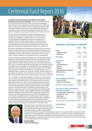 CENTENNIAL FUND FINANCIAL OVERVIEW
		 2016	 2015
		 (US$)	 (US$)
Income		
	 Dividends on Shares	 22,429	 20,519
	 Other Income	 0	 0			
TOTALINCOME	 22,429	 20,519
Expenditures		
	Salaries	 8,500	 30,000
	 Printing & Stationery	 3,500	 6,000
	 Audit Fees	 2,664	 2,110
	 Legal Costs	 5,984	 0
	 Apartment Expenses (Budapest)	 0	 9,495
	 Other Office Costs	 8,098	 4,874			
TotalExpenditures	 28,746	52,478
Grants and Other Operating Costs		
	 Grant toWSCF IRO	 20,000	 75,000
	 Board ofTrustees Meeting	 11,645	 12,274			
TotalGrantsandotherOperatingCosts	 31,645	87,274
Extraordinary Income and Expenditure		
on Investment Portfolio		
	 Asset Appreciation / (Depreciation)	 88,058	 118,019
	 Exchange Gain / (Loss) 	 -16,870	 -80,198
	 Bank Charges 	 -10,719	 -11,599
	 Commissions,Taxes 	 -2,134	 -3,266			
TotalExtraordinaryIncomeandExpenditure	58,335	 22,957
TOTALEXPENDITURE	 2,056	 116,795
			
NetProfit/(Loss)	 20,373	 -96,277
THEREDBOOK
WSCF ANNUAL REPORT
20
16 31
In the affairs of the Centennial Fund of theWorld Student Christian
Federation, 2016 was a year of challenge. The year opened with the Trustees
being challenged to report the last five years of activity to the appropriate
Swiss authorities as we are required to do annually under Swiss Law. With new
officers in post, it was no mean feat to achieve an adequacy of reporting which
did satisfy. As President of the Fund, I am most deeply grateful to Jean-Luc De
La Seujeole, our accountant, for the hours of patient reconstruction that he
devoted to bringing our reporting up-to-date. We enter 2017 with a clean sheet.
That reminder of our legal requirement produced voluntarily our second
challenge, which was to review the Constitution of the Centennial Fund
to ensure we are operating in accordance with its terms and conditions.
The review produced the satisfactory conclusion that indeed we are so
operating. In the course of this review, we began a conversation with our
colleague trustees in the United States of America about the way in which
the US trustees hold, administer and report Federation Funds held from their
beginning in the US. That conversation should conclude at our AGM in 2017.
By a decision of the AGM of the Centennial Fund Trustees in 2015, the Investment
Advisory Committee of the Fund was reviewed and reactivated. That process was
completed in 2016 and in welcoming Gunter Schwerdtel as a member of the IAC,
I thank Mathieu Durrelman, the Convenor of the Committee, for the care with
which he devotes to the affairs of the Centennial Fund on a continuing basis.
The greatest challenge faced by the Centennial Fund in 2016 presented itself at the
beginning of January at which moment the Federation was released from a debt
relationship with the World Council of Churches. That achievement is to be very
greatly welcomed in that the Federation now stands in a free relationship with the
WCC as one of the earliest progenitors of that organisation, at least through personnel
if not organic structure. The officers of the Federation are to be congratulated. They
effected a saving of $150,000.00 in the operation of the Federation in 2015, helped
by a small surplus on the General Assembly. The Centennial Fund gave a loan of
$50,000.00 in order to complete the sum owing to the WCC. That loan represents the
new reality for the Federation, which is that the Centennial Fund is now, in effect, the
Banker for the Federation given that the Federation does not possess any capital asset.
This is an entirely new reality and its challenge is to find the 21st century formula
which incarnates a partnership relationship between both bodies in securing the
future viability of the Federation, which is the principal reason for the existence
of the Centennial Fund. Two matters signify the beginnings of this partnership.
The Centennial Fund and the Federation Executive Committee have established
a joint Fundraising Working Party and the Centennial Fund has made available
a long-term and interest-free loan of $250,000.00 to allow the business of the
Federation in later 2016 and 2017 to be transacted albeit with limited funding for
regional staff salaries. But there will be an additional staff salary for fundraising
support for the general secretary who has been invited by the Centennial Fund
Trustees to visit all the regions in order to ensure that the National Movements
of the Federation are fully advised of its financial situation and of the prospects
for fundraising in which every part of the Federation will be called to participate.
Part of the strap line going forward needs to be that the Federation will be in
essence a self-sustaining organisation, thus giving expression to the vision of those
Chinese Christians who were part of our leadership in the early 20th century.
The implementation of this kind of vision requires the
active and ongoing support of Senior Friends, support
of many kinds beyond the support of becoming annual
subscribers, though that, itself, is essential: support
Centennial Fund Report 2016
for organisational needs, for programme needs, for pastoral support needs; support that does not require to feel itself
dominant or in control; support that is not wedded to the practices or processes or structures of the Federation’s past;
support that enshrines the freedom of mind, of spirit, of imagination that characterises the best of the past with the
energy of the present in a focussed vision for the future. For such things we pray and work as Trustees of the Centennial
Fund of the World Student Christian Federation.
DrSaltersSterling
President,WSCFCentennialFund
Centennial Fund members with Senior Friends
 