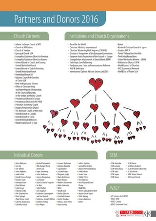 THEREDBOOK
WSCF ANNUAL REPORT
20
16 33
n	Alena Babicova
n	Ann Ng
n	AnnTeicher
n	Anna Najdecka
n	Aude Isimbi
n	Brandi FriesenThorpe
n	Brandon Cook
n	Bronwyn Claire
n	Clare McLean
n	Colin Dwyer
n	Deborah Selby
n	Dirk Grutzmacher
n	Ellies Spiegel
(Paul Denise Fund)
n	Gabriela Bradovkova
n	Gabriella Lettini
n	Herbert Donovan Jr
n	HKG DumperTruck
Drivers Ltd
n	Inget Sembiring
n	Janet Anderson
n	Jannes Hutagalung
n	Jay Hooper
n	Jean-Luc de La Soujeole
n	Jin Kim
n	JohnThurber
n	Jon Chapman
n	Katherine Cunningham
and Kurt Kaboth
n	Katherine Sotejeff-Wilson
n	Kathryn Poethig
n	Kurt Meyer
n	Leonard Bjorkman
n	Liberato Bautista
n	Logan Boese
n	Luciano Kovacs
n	Margaret Arighi
n	Maria Kozhinova
n	Marie Berger
n	Mathieu Durrleman
n	NatiaTsintsadze
n	NCCA
n	Niradh Kaul
n	Ondrej Babicova
n	Pamela Brubaker
n	Rachel Douglas
n	RebeccaTodd Peters
n	Ruth Lindsey
n	Salters Sterling
n	Samuel Partington
n	Shanta Premawardhana
n	Sofie Eriksen
n	Sunita Suna
n	Toddie Peters
n	Trice Gibbons
n	Vera Papp and David
Cleary
n	Walk HKG
n	Wener & Elisabeth Gebert
n	Wynne SarahTaylor
n	ZillahWesley
n	Zuzana Babicova
n	Others
n Advent Lutheran Church of NYC
n Church of All Nations
n Church of Sweden
n Episcopal Church USA
n Evangelical Lutheran Church in America
n Evangelical Lutheran Church in Bavaria
n General Board of Church and Society,
United Methodist Church
n General Board of Global Ministries,
United Methodist Church
n Methodist Church UK
n National Council of Churches
of Christ USA
n NewYork Episcopal Diocese
n Office of Christian Unity
and Interreligious Relationships
of the Council of Bishops
of the United Methodist Church
n Presbyterian Church inTaiwan
n Presbyterian Church in the PROK
n Princeton University Chapel
n Rutgers Presbyterian Church
n The Riverside Church of NewYork
n United Church of Canada
n United Church of Christ
n United MethodistWomen
n Waldensian Church of Italy
n Kairos
n National Christian Council in Japan
n StudentYMCA
n TavolaValdese Otto Per Mille
n The Karibu Foundation
n United MethodistWomen - GBGM
n Waldensian Church / OPM
n World Council of Churches
n WCC Ecumenical Network
n World Day of Prayer USA
Individual Donors
Institutions and Church OrganisationsChurch Partners
Partners and Donors 2016
n	SCM Australia
n	SCM Canada
n	SCM Hong Kong
n	SCM India
n	SCM Japan
n	SCM Korea
n	USTrustees of theWSCF
n	WSCF APAC
n	WSCF Canada
n	WSCF Centennial Fund
WSCF
SCM
n	SCM Liberia
n	SCM New Zealand
n	SCM Old Ghost Fellowship
n	SCM Pakistan
n	APAC Senior Friends
n	UK Senior Friends
n Bread for theWorld
n Christian Solidarity International
n ChurchesWitnessingWith Migrants (CWWM)
n Erasmus+ Programme of the European Commission
n EuropeanYouth Foundation of the Council of Europe
n Evangelischen Missionwerk in Deutschland (EMW)
n Faith Hope Love Fellowship
n Fondation pour l’aide au Protestantisme Reformé
n ICCO & Kerkinatie
n International Catholic Mission Society (MISSIO)
 