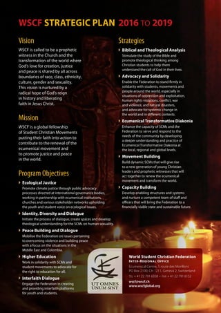 Program Objectives
}	Ecological Justice
	 Promote climate justice through public advocacy
processes directed at international governance bodies,
working in partnership with ecumenical institutions,
churches and various stakeholder networks upholding
the youth and student voice on ecological issues.
}	Identity, Diversity and Dialogue
	 Initiate the process of dialogue, create spaces and develop
theological understanding for the SCMs on human sexuality.
}	Peace Building and Dialogue
	 Mobilise the Federation on issues pertaining
to overcoming violence and building peace
with a focus on the situations in the
Middle East and Colombia.
}	Higher Education
	 Work in solidarity with SCMs and
student movements to advocate for
the right to education for all.
}	Interfaith Dialogue
	 Engage the Federation in creating
and providing interfaith platforms
for youth and students.
World Student Christian Federation
Inter-Regional Office
Ecumenical Centre, 5 route des Morillons
PO Box 2100, CH 1211, Geneva 2, Switzerland
tel + 41 22 791 6358 • fax + 41 22 791 6152
wscf@wscf.ch
www.wscfglobal.orgUT OMNES
U UN NM SI T
WSCF is called to be a prophetic
witness in the Church and the
transformation of the world where
God’s love for creation, justice
and peace is shared by all across
boundaries of race, class, ethnicity,
culture, gender and sexuality.
This vision is nurtured by a
radical hope of God’s reign
in history and liberating
faith in Jesus Christ.
Vision
WSCF is a global fellowship
of Student Christian Movements
putting their faith into action to
contribute to the renewal of the
ecumenical movement and
to promote justice and peace
in the world.
Mission
Strategies
}	Biblical and Theological Analysis
	 Stimulate the study of the Bible and
promote theological thinking among
Christian students to help them
understand the call of God in their lives.
}	Advocacy and Solidarity
	 Enable the Federation to stand firmly in
solidarity with students, movements and
people around the world, especially in
situations of oppression and exploitation,
human rights violations, conflict, war
and violence, and natural disasters,
and advocate for systemic change in
the world and in different contexts.
}	Ecumenical Transformative Diakonia
	 Enhance the capacity of SCMs and the
Federation to serve and respond to the
needs of the community by developing
a deeper understanding and practice of
Ecumenical Transformative Diakonia at
the local, regional and global levels.
}	Movement Building
	 Build dynamic SCMs that will give rise
to a new generation of young Christian
leaders and prophetic witnesses that will
act together to renew the ecumenical
movement and transform the world.
}	Capacity Building
	 Develop enabling structures and systems
and nurture a competent team of staff and
officers that will bring the Federation to a
financially viable state and sustainable future.
WSCF STRATEGIC PLAN 2016 to 2019
 