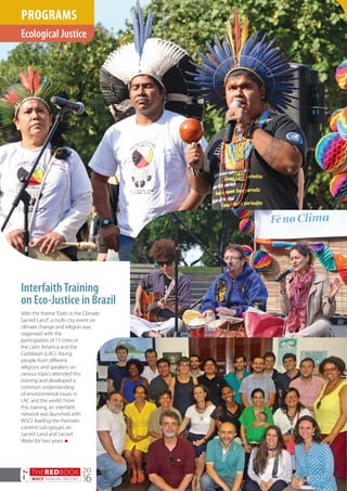 THEREDBOOK
WSCF ANNUAL REPORT
20
166
InterfaithTraining
on Eco-Justice in Brazil
With the theme“Faith in the Climate:
Sacred Land”, a multi-city event on
climate change and religion was
organised with the
participation of 15 cities in
the Latin America and the
Caribbean (LAC). Young
people from different
religions and speakers on
various topics attended this
training and developed a
common understanding
of environmental issues in
LAC and the world. From
this training, an interfaith
network was launched with
WSCF leading the thematic
content sub-groups on
Sacred Land and Sacred
Water for two years. n
Ecological Justice
PROGRAMS
 