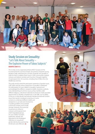 9
Study Session on Sexuality:
“Let’sTalk About Sexuality –
The Explosive Power ofTaboo Subjects”
BUDAPEST, MAY 8-15
The six-day course, organised jointly by WSCF-Europe and the
Ecumenical Youth Council in Europe, was aimed to empower young
people to fully understand the concepts of gender and sexuality in
order for them to address these issues in their communities, towards
inclusive and tolerant societies and churches. It brought together
32 participants from 20 countries, including three SCMers from the
Middle East and Asia.
The study session raised the participants’awareness of gender issues,
LGBT rights, and the various expressions of sexuality. It addressed
the‘tabooisation’of issues related to sexuality in general, and
acknowledged the different viewpoints, beliefs, narratives, outlooks,
and understanding of common issues as they manifest under
different religious, cultural and national circumstances. It also provided
opportunities to develop competencies or soft skills, such as ability
to discuss in intercultural, international, interdenominational contexts
issues that may be considered contentious in some
contexts; to understand different beliefs and
viewpoints; to use tools and mechanisms
in tackling problems encountered
in the local contexts; and to build
stronger networks of ecumenical
movements to influence
inclusion and empowerment
of all marginalised groups.
An issue of WSCF-Europe’s
publication, Mozaik, was
dedicated to the theological
reflections on sexual and
gender identity discussed during
the lectures and reflections. n
 