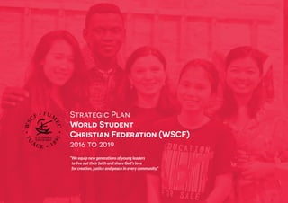 WSCF Strategic Plan 2016-2019
1
Strategic Plan
World Student
Christian Federation (WSCF)
2016 to 2019
“We equip new generations of young leaders
to live out their faith and share God’s love
for creation, justice and peace in every community.”
 