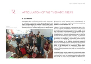 WSCF Strategic Plan 2016-2019
18
A. ECO JUSTICE
In 2012-2014 WSCF started a program on Eco Justice aiming to fos-
ter mobilization of students at all levels (global, regional and local)
of WSCF in order to develop and implement an advocacy work on eco-
justice. Since then, the Eco-justice program mobilized many students
who are involved in the work with the SCMs and the regions. Many of
the regions had amongst their main regional programs the work on
Eco Justice. The result can be seen in the development of leadership
and advocacy within the regions and SCMs.
The WSCF 35th General Assembly understood that matters relat-
ed to Eco justice are closely linked to the main causes of exclusion,
inequality and injustice with which our movements struggle with in
their local contexts. Loving our neighbors but also defending creation
and people’s lives is a fundamental part of WSCF’s mission as a Chris-
tian and Ecumenical Movement. WSCF believes that Eco Justice as
a concept should take into account the convergence and intersection
of various economic and political factors in its analysis. For example,
the predation and exploitation of nature and its natural resources
for economic gain within the Capitalist economic system not only
destroys our planet but also generates more poverty, inequalities,
forced migration and displacements. Furthermore, Climate Change
and its consequences directly affect the inalienablerights of human
beings. The self-determination and sovereignty of peoples regard-
ing territory, food security and water are violated by States Agree-
ments on Climate Change which fosters wars and further violence in
communities.
In this new Strategic Plan, the program of Eco Justice should empha-
sizeonanalysisoftheworlwidecontextandinternationalgovernance.
This is essential to foster new relations of justice which will promote
more equality, less violence and poverty and the care of creation care.
ARTICULATION OF THE THEMATIC AREAS9.
Eco justice seminar Colombia
 
